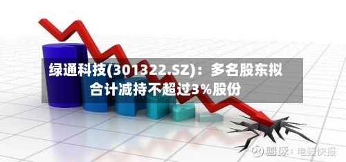 绿通科技(301322.SZ):多名股东拟合计减持不超过3%股份