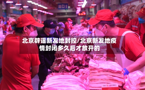 北京辟谣新发地封控/北京新发地疫情封闭多久后才放开的