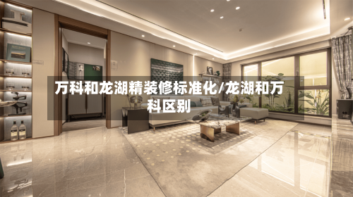 万科和龙湖精装修标准化/龙湖和万科区别-第3张图片
