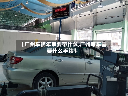 【广州车辆年审要带什么,广州审车需要什么手续】-第2张图片