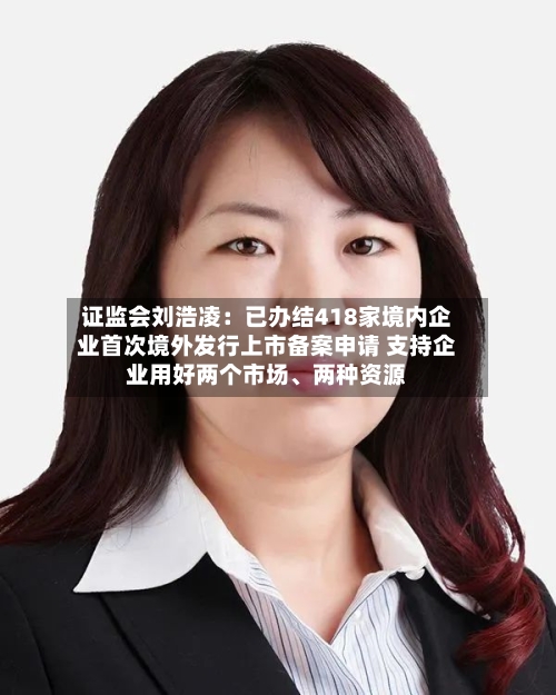 证监会刘浩凌：已办结418家境内企业首次境外发行上市备案申请 支持企业用好两个市场	、两种资源-第2张图片