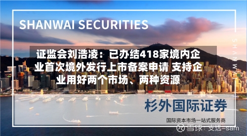 证监会刘浩凌：已办结418家境内企业首次境外发行上市备案申请 支持企业用好两个市场、两种资源-第3张图片