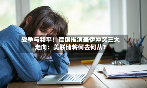 战争与和平!德银推演美伊冲突三大走向:美联储将何去何从?