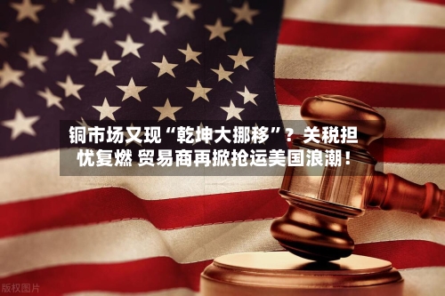 铜市场又现“乾坤大挪移”？关税担忧复燃 贸易商再掀抢运美国浪潮！-第2张图片