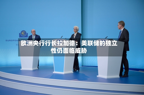欧洲央行行长拉加德:美联储的独立性仍面临威胁-第2张图片