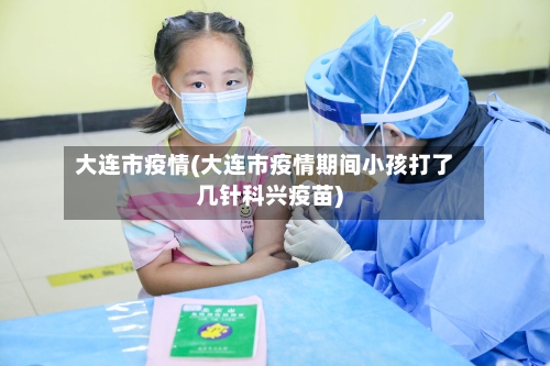 大连市疫情(大连市疫情期间小孩打了几针科兴疫苗)