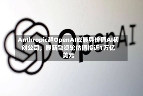 Anthropic超OpenAI成最具价值AI初创公司	，最新融资轮估值接近1万亿美元-第2张图片
